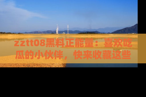 zztt08黑料正能量：喜欢吃瓜的小伙伴，快来收藏这些优质资源！