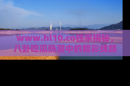 www.hl10.co独家揭秘，八卦吃瓜热潮中的精彩线路推荐