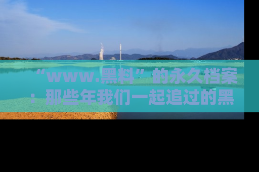 “www.黑料”的永久档案：那些年我们一起追过的黑料真相