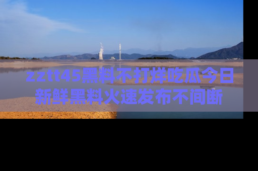 zztt45黑料不打烊吃瓜今日新鲜黑料火速发布不间断
