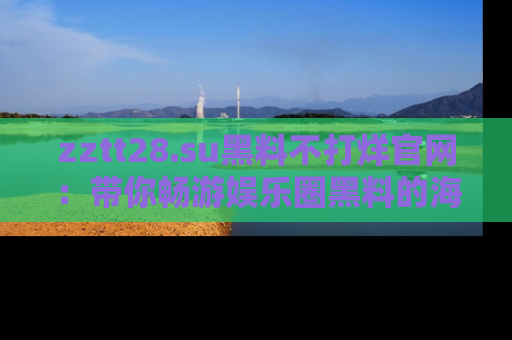 zztt28.su黑料不打烊官网：带你畅游娱乐圈黑料的海洋，掌握每一条最新消息