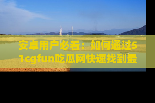 安卓用户必看：如何通过51cgfun吃瓜网快速找到最新链接？
