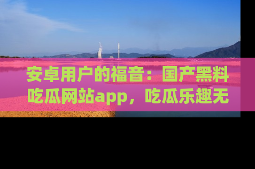 安卓用户的福音：国产黑料吃瓜网站app，吃瓜乐趣无穷尽！