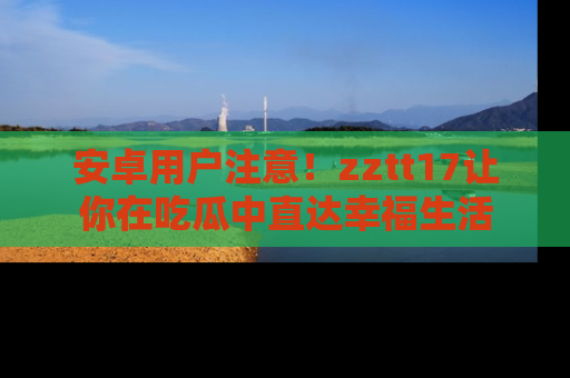 安卓用户注意！zztt17让你在吃瓜中直达幸福生活