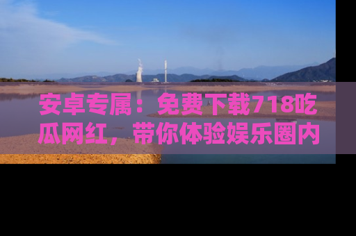 安卓专属：免费下载718吃瓜网红，带你体验娱乐圈内幕