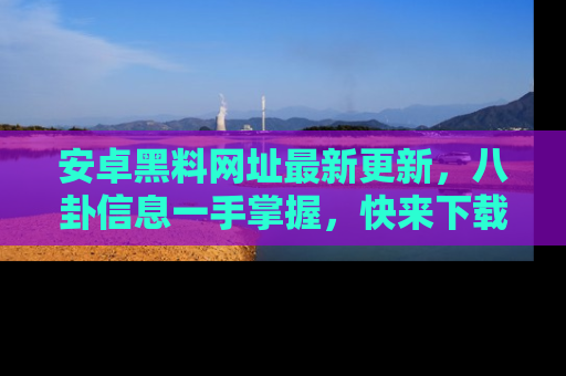 安卓黑料网址最新更新，八卦信息一手掌握，快来下载