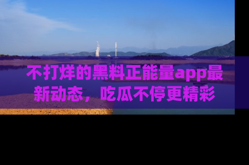 不打烊的黑料正能量app最新动态，吃瓜不停更精彩