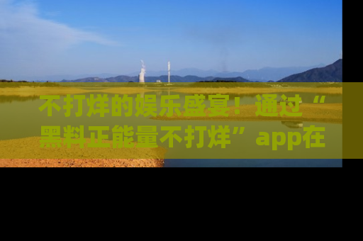 不打烊的娱乐盛宴！通过“黑料正能量不打烊”app在线观看最新内容，链接在此，不容错过！