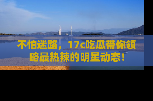 不怕迷路，17c吃瓜带你领略最热辣的明星动态！