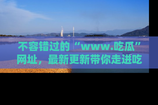 不容错过的“www.吃瓜”网址，最新更新带你走进吃瓜新时尚