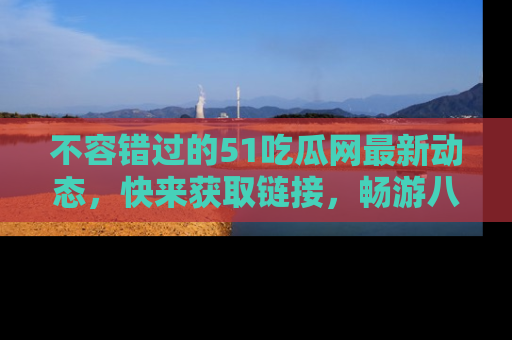 不容错过的51吃瓜网最新动态，快来获取链接，畅游八卦世界！