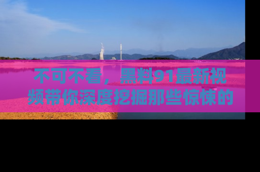 不可不看，黑料91最新视频带你深度挖掘那些惊悚的黑料内幕！