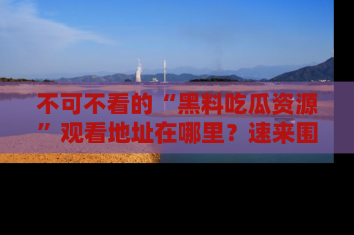 不可不看的“黑料吃瓜资源”观看地址在哪里？速来围观吧！