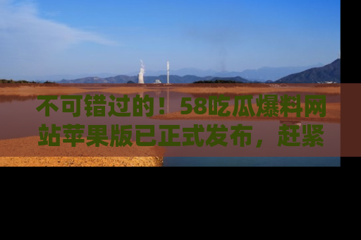 不可错过的！58吃瓜爆料网站苹果版已正式发布，赶紧体验！