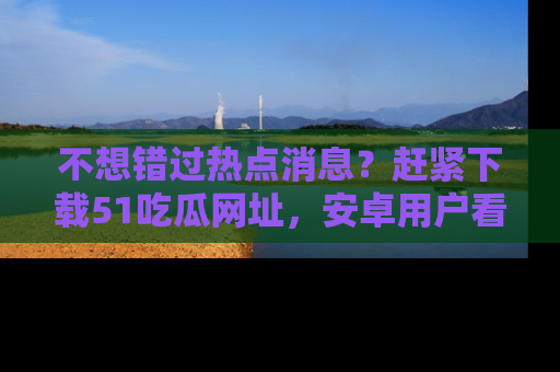 不想错过热点消息？赶紧下载51吃瓜网址，安卓用户看这边！