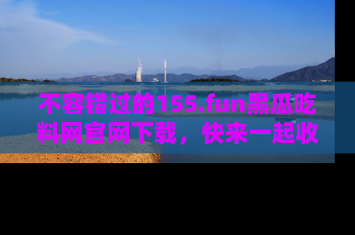 不容错过的155.fun黑瓜吃料网官网下载，快来一起收藏吃瓜新动态吧！