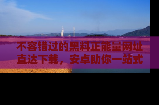 不容错过的黑料正能量网址直达下载，安卓助你一站式吃瓜体验！