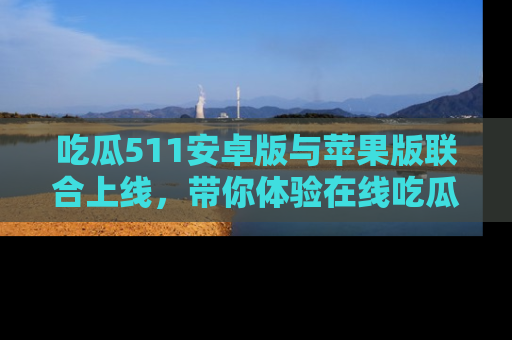 吃瓜511安卓版与苹果版联合上线，带你体验在线吃瓜新天地
