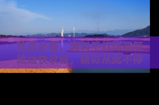 吃瓜必备，黑料不打烊最新地址快收藏，精彩从此不停！