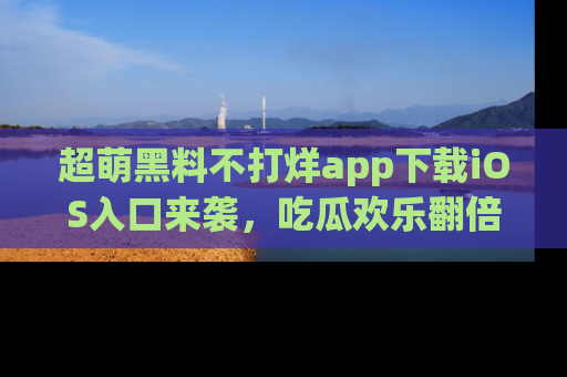 超萌黑料不打烊app下载iOS入口来袭，吃瓜欢乐翻倍！