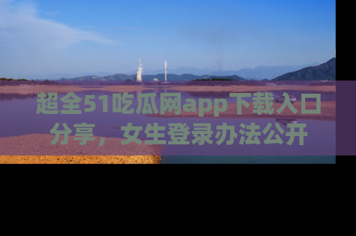 超全51吃瓜网app下载入口分享，女生登录办法公开