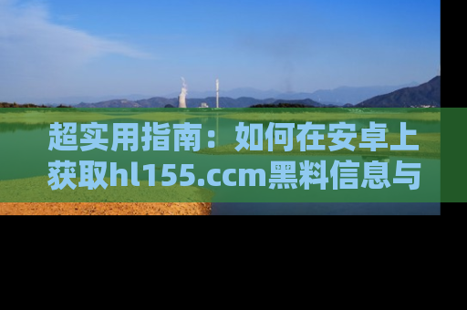 超实用指南：如何在安卓上获取hl155.ccm黑料信息与技巧