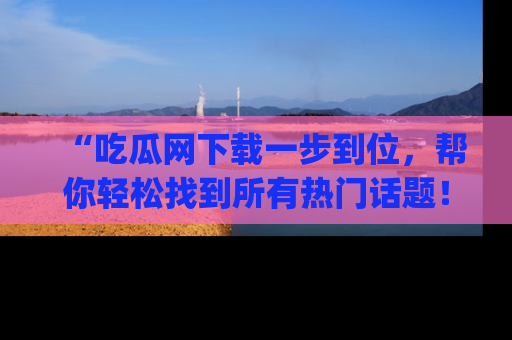 “吃瓜网下载一步到位，帮你轻松找到所有热门话题！”网址：www.chiguaw.com