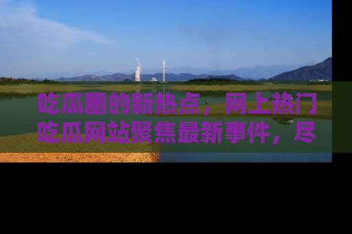 吃瓜圈的新热点，网上热门吃瓜网站聚焦最新事件，尽在吃瓜网站！
