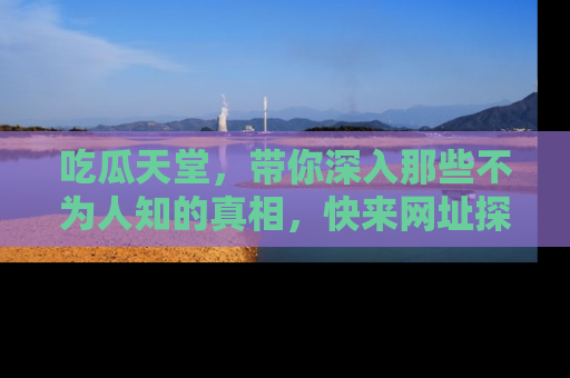 吃瓜天堂，带你深入那些不为人知的真相，快来网址探索吧！