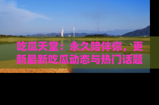 吃瓜天堂：永久陪伴你，更新最新吃瓜动态与热门话题
