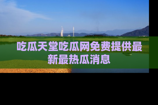 吃瓜天堂吃瓜网免费提供最新最热瓜消息