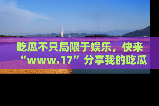 吃瓜不只局限于娱乐，快来“www.17”分享我的吃瓜技巧，成为社交圈的明星！