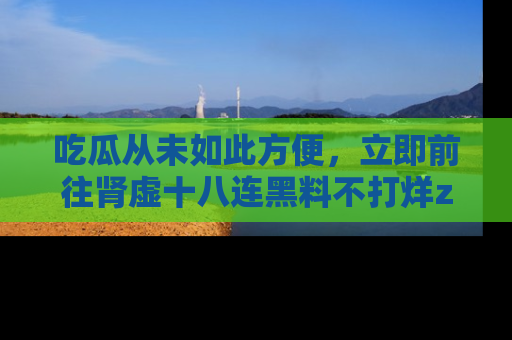 吃瓜从未如此方便，立即前往肾虚十八连黑料不打烊zzzttt，发现更多精彩，地址在这里！