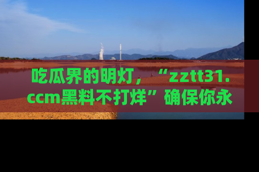 吃瓜界的明灯，“zztt31.ccm黑料不打烊”确保你永不迷路！