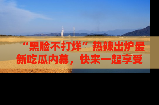 “黑脸不打烊”热辣出炉最新吃瓜内幕，快来一起享受这份乐趣吧！