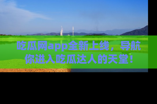 吃瓜网app全新上线，导航你进入吃瓜达人的天堂！