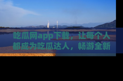 吃瓜网app下载，让每个人都成为吃瓜达人，畅游全新网页！