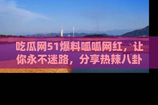 吃瓜网51爆料呱呱网红，让你永不迷路，分享热辣八卦速递！