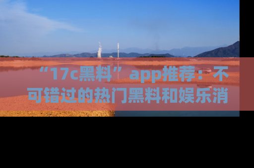 “17c黑料”app推荐:不可错过的热门黑料和娱乐消息