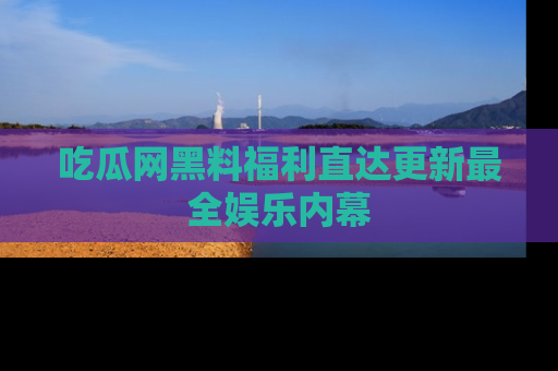 吃瓜网黑料福利直达更新最全娱乐内幕