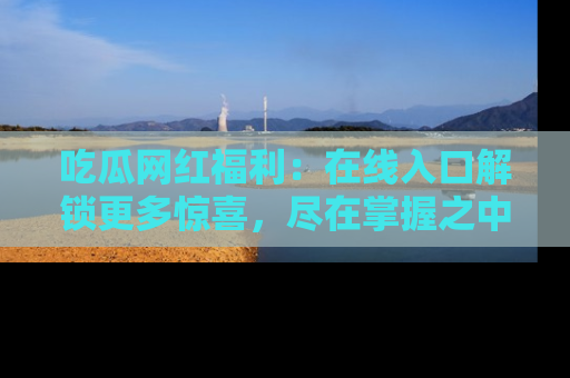 吃瓜网红福利：在线入口解锁更多惊喜，尽在掌握之中
