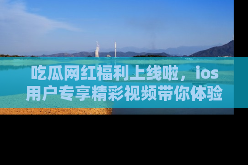 吃瓜网红福利上线啦，ios用户专享精彩视频带你体验乐趣！