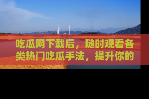 吃瓜网下载后，随时观看各类热门吃瓜手法，提升你的社交技能！