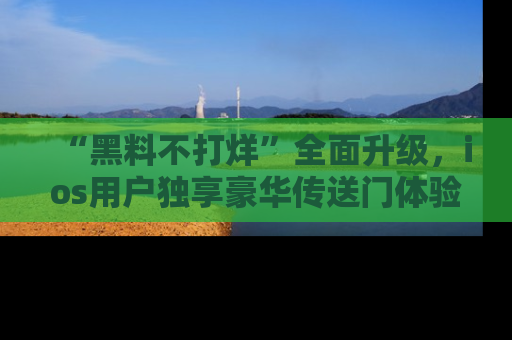 “黑料不打烊”全面升级，ios用户独享豪华传送门体验！