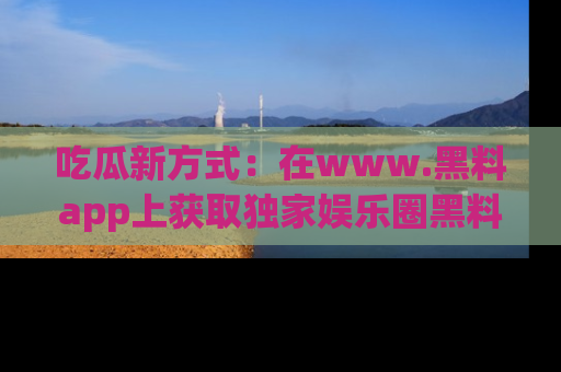 吃瓜新方式：在www.黑料app上获取独家娱乐圈黑料信息