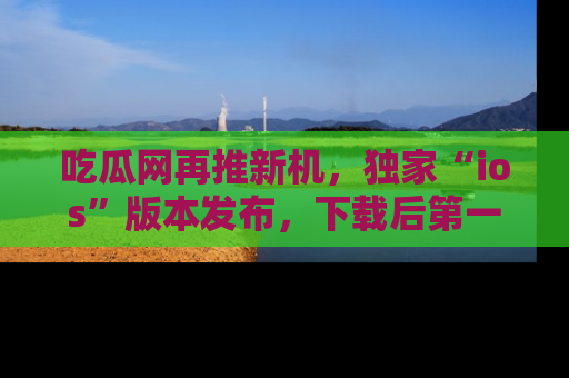 吃瓜网再推新机，独家“ios”版本发布，下载后第一时间获取热点吃瓜信息！