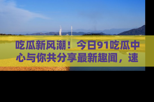吃瓜新风潮！今日91吃瓜中心与你共分享最新趣闻，速来点击入口看看吧！