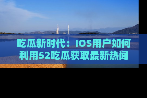 吃瓜新时代：IOS用户如何利用52吃瓜获取最新热闻
