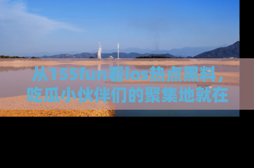 从155fun看ios热点黑料，吃瓜小伙伴们的聚集地就在这里！