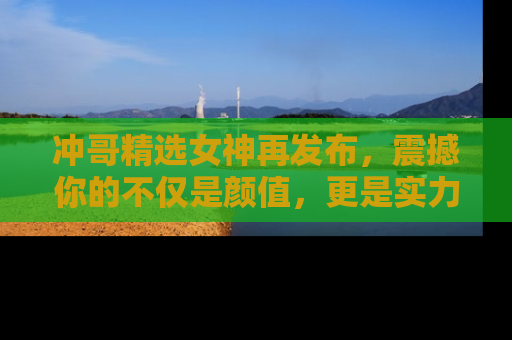 冲哥精选女神再发布，震撼你的不仅是颜值，更是实力！